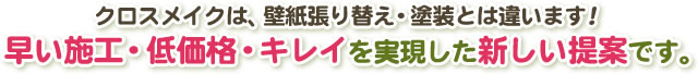 クロスメイクは、壁紙張り替え・塗装とは違います！早い施工・低価格・キレイを実現した新しい提案です。